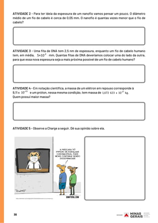 ATIVIDADE 3 - Uma fita de DNA tem 2,5 nm de espessura, enquanto um fio de cabelo humano
tem, em média, mm. Quantas fitas de DNA deveríamos colocar uma do lado da outra,
para que essa nova espessura seja a mais próxima possível de um fio de cabelo humano?
ATIVIDADE 4 - Em notação científica, a massa de um elétron em repouso corresponde à
9,11 x e um próton, nessa mesma condição, tem massa de
Quem possui maior massa?
ATIVIDADE 2 - Para ter ideia da espessura de um nanofio vamos pensar um pouco. O diâmetro
médio de um fio de cabelo é cerca de 0,05 mm. O nanofio é quantas vezes menor que o fio de
cabelo?
30
ATIVIDADE 5 - Observe a Charge a seguir. Dê sua opinião sobre ela.
 