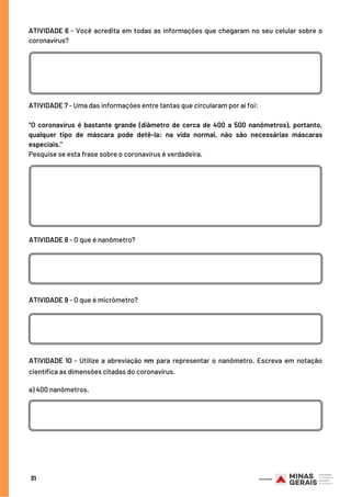 ATIVIDADE 6 - Você acredita em todas as informações que chegaram no seu celular sobre o
coronavírus?
31
ATIVIDADE 8 - O que é nanômetro?
ATIVIDADE 7 - Uma das informações entre tantas que circularam por aí foi:
"O coronavírus é bastante grande (diâmetro de cerca de 400 a 500 nanômetros), portanto,
qualquer tipo de máscara pode detê-la: na vida normal, não são necessárias máscaras
especiais."
Pesquise se esta frase sobre o coronavírus é verdadeira.
ATIVIDADE 9 - O que é micrômetro?
ATIVIDADE 10 - Utilize a abreviação nm para representar o nanômetro. Escreva em notação
científica as dimensões citadas do coronavírus.
a) 400 nanômetros.
 
