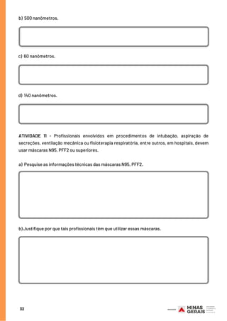 32
b)  500 nanômetros.
c)  60 nanômetros.
d)  140 nanômetros.
ATIVIDADE 11 - Profissionais envolvidos em procedimentos de intubação, aspiração de
secreções, ventilação mecânica ou fisioterapia respiratória, entre outros, em hospitais, devem
usar máscaras N95, PFF2 ou superiores.
 
a)  Pesquise as informações técnicas das máscaras N95, PFF2.
 
 
 
 
b) Justifique por que tais profissionais têm que utilizar essas máscaras.
 