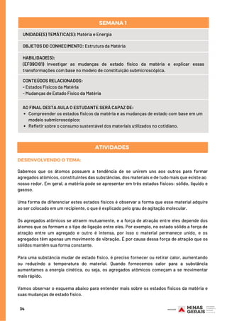 Compreender os estados físicos da matéria e as mudanças de estado com base em um
modelo submicroscópico;
Refletir sobre o consumo sustentável dos materiais utilizados no cotidiano.
AO FINAL DESTA AULA O ESTUDANTE SERÁ CAPAZ DE:
UNIDADE(S) TEMÁTICA(S): Matéria e Energia
OBJETOS DO CONHECIMENTO: Estrutura da Matéria
HABILIDADE(S):
(EF09CI01) Investigar as mudanças de estado físico da matéria e explicar essas
transformações com base no modelo de constituição submicroscópica.
CONTEÚDOS RELACIONADOS:
- Estados Físicos da Matéria
- Mudanças de Estado Físico da Matéria
SEMANA 1 
34
DESENVOLVENDO O TEMA:
Sabemos que os átomos possuem a tendência de se unirem uns aos outros para formar
agregados atômicos, constituintes das substâncias, dos materiais e de tudo mais que existe ao
nosso redor. Em geral, a matéria pode se apresentar em três estados físicos: sólido, líquido e
gasoso.
Uma forma de diferenciar estes estados físicos é observar a forma que esse material adquire
ao ser colocado em um recipiente, o que é explicado pelo grau de agitação molecular.
Os agregados atômicos se atraem mutuamente, e a força de atração entre eles depende dos
átomos que os formam e o tipo de ligação entre eles. Por exemplo, no estado sólido a força de
atração entre um agregado e outro é intensa, por isso o material permanece unido, e os
agregados têm apenas um movimento de vibração. É por causa dessa força de atração que os
sólidos mantêm sua forma constante.
Para uma substância mudar de estado físico, é preciso fornecer ou retirar calor, aumentando
ou reduzindo a temperatura do material. Quando fornecemos calor para a substância
aumentamos a energia cinética, ou seja, os agregados atômicos começam a se movimentar
mais rápido.
Vamos observar o esquema abaixo para entender mais sobre os estados físicos da matéria e
suas mudanças de estado físico.
ATIVIDADES
 