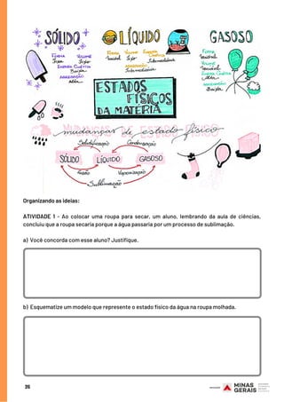 35
Organizando as ideias:
 
ATIVIDADE 1 - Ao colocar uma roupa para secar, um aluno, lembrando da aula de ciências,
concluiu que a roupa secaria porque a água passaria por um processo de sublimação.
a) Você concorda com esse aluno? Justifique.
b) Esquematize um modelo que represente o estado físico da água na roupa molhada.
 