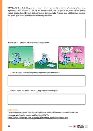 36
 ATIVIDADE 3 - Observe a tirinha abaixo e responda:
SAIBA MAIS …
Você poderá aprofundar seus conhecimentos buscando outras fontes de informações:
https://www.youtube.com/watch?v=isPzCiQ0WEs
https://www.sobiologia.com.br/conteudos/Oitava_quimica/materia8.php
ATIVIDADE 2  - Substâncias no estado sólido apresentam menor distância entre seus
agregados. Isso justifica o fato de, no estado sólido, um composto ser mais denso que no
estado líquido. Considerando as informações do enunciado, formule uma hipótese que explique
por que o gelo flutua quando colocada em água líquida.
a)     Quais estados físicos da água são representados na tirinha?
a)   Por que o cão da tirinha fala “caso de personalidade tripla”?
 