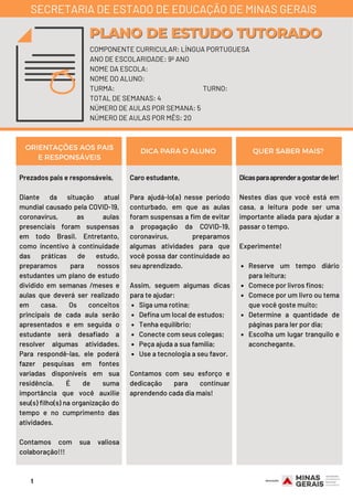 Prezados pais e responsáveis,
Diante da situação atual
mundial causado pela COVID-19,
coronavírus, as aulas
presenciais foram suspensas
em todo Brasil. Entretanto,
como incentivo à continuidade
das práticas de estudo,
preparamos para nossos
estudantes um plano de estudo
dividido em semanas /meses e
aulas que deverá ser realizado
em casa. Os conceitos
principais de cada aula serão
apresentados e em seguida o
estudante será desafiado a
resolver algumas atividades.
Para respondê-las, ele poderá
fazer pesquisas em fontes
variadas disponíveis em sua
residência. É de suma
importância que você auxilie
seu(s) filho(s) na organização do
tempo e no cumprimento das
atividades.
Contamos com sua valiosa
colaboração!!!
Siga uma rotina;
Defina um local de estudos;
Tenha equilíbrio;
Conecte com seus colegas;
Peça ajuda a sua família;
Use a tecnologia a seu favor.
Caro estudante, 
Para ajudá-lo(a) nesse período
conturbado, em que as aulas
foram suspensas a fim de evitar
a propagação da COVID-19,
coronavírus, preparamos
algumas atividades para que
você possa dar continuidade ao
seu aprendizado.
Assim, seguem algumas dicas
para te ajudar: 
Contamos com seu esforço e
dedicação para continuar
aprendendo cada dia mais!
Reserve um tempo diário
para leitura;
Comece por livros finos;
Comece por um livro ou tema
que você goste muito;
Determine a quantidade de
páginas para ler por dia;
Escolha um lugar tranquilo e
aconchegante.
Dicasparaaprenderagostardeler!
Nestes dias que você está em
casa, a leitura pode ser uma
importante aliada para ajudar a
passar o tempo.
Experimente!
ORIENTAÇÕES AOS PAIS
E RESPONSÁVEIS
DICA PARA O ALUNO QUER SABER MAIS?
COMPONENTE CURRICULAR: LÍNGUA PORTUGUESA
ANO DE ESCOLARIDADE: 9º ANO
NOME DA ESCOLA:
NOME DO ALUNO:
TURMA: TURNO:
TOTAL DE SEMANAS: 4
NÚMERO DE AULAS POR SEMANA: 5
NÚMERO DE AULAS POR MÊS: 20
PLANO DE ESTUDO TUTORADOPLANO DE ESTUDO TUTORADO
SECRETARIA DE ESTADO DE EDUCAÇÃO DE MINAS GERAIS
1
 