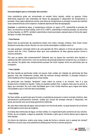 DESENVOLVENDO O TEMA:
Uma abordagem para o orientador dos estudos:
Uma substância pode ser encontrada no estado físico líquido, sólido ou gasoso. Estes
diferentes aspectos são chamados de fases de agregação e dependem da temperatura e
pressão. Para cada substância existe uma faixa de temperatura e pressão na qual ela mantém
suas características como espécie, mudando apenas de fase de agregação.
Exemplo: a substância água, à temperatura inferior ou igual a 0°C, submetida à pressão de
1atm, se encontra na fase sólida; entre 0°C e 100°C, submetida à mesma pressão, se encontra
na fase líquida, e a 100°C, também submetida à mesma pressão, passará para a forma de vapor
de água, ou seja, fase gasosa.
 
- Fase Gasosa
Nesta fase as partículas da substância estão com maior energia cinética. Elas ficam muito
distantes umas das outras. Movem-se com muita velocidade e colidem entre si.
Um gás qualquer colocado dentro de uma garrafa de 1litro adquire a forma da garrafa e seu
volume será de 1 litro. Podemos dizer que uma substância na fase gasosa possui forma e
volume variáveis.
Por que os gases são compressíveis? Sabendo que os gases (ao contrário dos líquidos e
sólidos) não têm volume fixo, com um aumento de pressão podemos comprimi-los, ou reduzir o
seu volume. Os gases são compressíveis porque há muito espaço entre as partículas que os
compõem.
 
- Fase Líquida
Na fase líquida as partículas estão um pouco mais unidas em relação às partículas da fase
gasosa, mas não totalmente unidas. Não há nenhum arranjo definido. A energia cinética é
intermediária entre a fase gasosa e a fase sólida.
As partículas nos líquidos “deslizam” umas sobre as outras e se movem. Isto é o que
proporciona a fluidez no líquido. Todos os líquidos podem fluir, e alguns mais que os outros. A
água, por exemplo, flui com mais facilidade que o mel. Então dizemos que a água tem baixa
viscosidade e que o mel tem alta viscosidade.
- Fase Sólida
Na fase sólida, as partículas que formam a substância possuem a menor energia cinética; elas
permanecem praticamente imóveis, unidas por forças de atração mútuas e dispostas, em
geral, de acordo com um arranjo geométrico definido.
No caso das moléculas de água, esse arranjo é em forma de anéis, no qual sempre há um átomo
de hidrogênio entre dois de oxigênio.
O arranjo das moléculas de água, na fase sólida, é o responsável pelo aumento do seu volume.
Então, ao se congelar, a água se expande, formando o gelo que é menos denso que a água na
fase líquida.
 
Um bloco de mármore, sobre uma mesa, muda de forma e volume com o passar do tempo?
Podemos concluir que uma substância sólida possui forma e volume próprios.
38
 