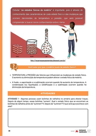 39
http://recarreguesuasenergias.blogspot.com.br/
TEMPERATURA e PRESSÃO são fatores que influenciam as mudanças de estado físico.
O aumento ou diminuição da temperatura podem alterar o estado físico da matéria.
A fusão, a vaporização e a sublimação ocorrem quando há aumento de temperatura. A
condensação (ou liquefação), a solidificação e a sublimação ocorrem quando há
diminuição da temperatura.
ATIVIDADES
ATIVIDADE 1 -  Algumas pessoas usam bolinhas de naftalina no armário para afastar traças.
Depois de algum tempo, essas bolinhas "somem". Qual o estado físico que se encontram as
bolinhas de naftalina antes de "sumirem"? E depois de "sumirem"? O que será que acontece com
elas?
 