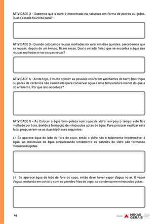 40
ATIVIDADE 2 - Sabemos que o ouro é encontrado na natureza em forma de pedras ou grãos.
Qual o estado físico do ouro?
ATIVIDADE 3 - Quando colocamos roupas molhadas no varal em dias quentes, percebemos que
as roupas, depois de um tempo, ficam secas. Qual o estado físico que se encontra a água nas
roupas molhadas e nas roupas secas?
ATIVIDADE 4 - Ainda hoje, é muito comum as pessoas utilizarem vasilhames de barro (moringas
ou potes de cerâmica não esmaltada) para conservar água a uma temperatura menor do que a
do ambiente. Por que isso acontece?
ATIVIDADE 5 - Ao Colocar a água bem gelada num copo de vidro, em pouco tempo este fica
molhado por fora, devido à formação de minúsculas gotas de água. Para procurar explicar este
fato, propuseram-se as duas hipóteses seguintes:
a)  Se aparece água do lado de fora do copo, então o vidro não é totalmente impermeável à
água. As moléculas de água atravessando lentamente as paredes do vidro vão formando
minúsculas gotas.
b)   Se aparece água do lado de fora do copo, então deve haver vapor d'água no ar. O vapor
d'água, entrando em contato com as paredes frias do copo, se condensa em minúsculas gotas.
 