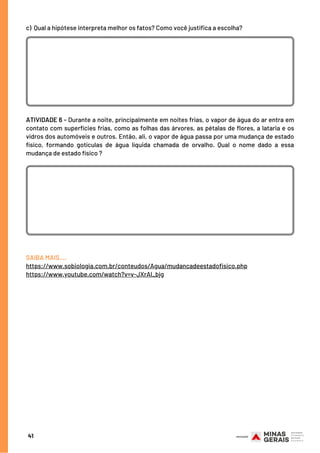 41
c)  Qual a hipótese interpreta melhor os fatos? Como você justifica a escolha?
ATIVIDADE 6 - Durante a noite, principalmente em noites frias, o vapor de água do ar entra em
contato com superfícies frias, como as folhas das árvores, as pétalas de flores, a lataria e os
vidros dos automóveis e outros. Então, ali, o vapor de água passa por uma mudança de estado
físico, formando gotículas de água líquida chamada de orvalho. Qual o nome dado a essa
mudança de estado físico ?
SAIBA MAIS….
https://www.sobiologia.com.br/conteudos/Agua/mudancadeestadofisico.php
https://www.youtube.com/watch?v=v-JXrAl_bjg
 