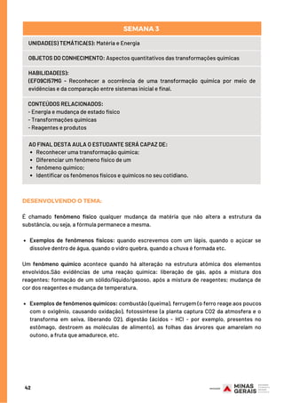 Reconhecer uma transformação química;
Diferenciar um fenômeno físico de um
fenômeno químico;
Identificar os fenômenos físicos e químicos no seu cotidiano.
AO FINAL DESTA AULA O ESTUDANTE SERÁ CAPAZ DE:
UNIDADE(S) TEMÁTICA(S): Matéria e Energia
OBJETOS DO CONHECIMENTO: Aspectos quantitativos das transformações químicas
HABILIDADE(S):
(EF09CI57MG - Reconhecer a ocorrência de uma transformação química por meio de
evidências e da comparação entre sistemas inicial e final.
CONTEÚDOS RELACIONADOS:  
- Energia e mudança de estado físico
- Transformações químicas
- Reagentes e produtos
SEMANA 3 
Exemplos de fenômenos físicos: quando escrevemos com um lápis, quando o açúcar se
dissolve dentro de água, quando o vidro quebra, quando a chuva é formada etc.
Exemplos de fenômenos químicos: combustão (queima), ferrugem (o ferro reage aos poucos
com o oxigênio, causando oxidação), fotossíntese (a planta captura CO2 da atmosfera e o
transforma em seiva, liberando O2), digestão (ácidos - HCl - por exemplo, presentes no
estômago, destroem as moléculas de alimento), as folhas das árvores que amarelam no
outono, a fruta que amadurece, etc.
DESENVOLVENDO O TEMA:
É chamado  fenômeno físico  qualquer  mudança da matéria  que não altera a estrutura da
substância, ou seja, a fórmula permanece a mesma.
Um  fenômeno químico acontece quando há alteração na estrutura atômica dos elementos
envolvidos.São evidências de uma reação química: liberação de gás, após a mistura dos
reagentes; formação de um sólido/líquido/gasoso, após a mistura de reagentes; mudança de
cor dos reagentes e mudança de temperatura.
42
 