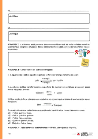 c) ________________________________________________________________________________ 
Justifique
d) ________________________________________________________________________________ 
Justifique
ATIVIDADE 2 - A Química está presente em nosso cotidiano sob as mais variadas maneiras.
Exemplifique e explique situações do seu cotidiano em que você percebe os fenômenos físicos
e químicos. 
ATIVIDADE 3 - Considerando-se as transformações:
I.   A água líquida é obtida a partir do gelo ao se fornecer energia na forma de calor:
II. As chuvas ácidas transformaram a superfície do mármore de estátuas gregas em gesso
macio e sujeito à erosão:
III. Uma poção de ferro interage com o oxigênio em presença da umidade, transformando-se em
ferrugem:
É correto afirmar que os fenômenos ocorridos são identificados, respectivamente, como:
a) (   ) Físico, químico, físico.
b) (   ) Físico, químico, químico.
c) (   ) Físico, físico, químico.
d) (   ) Químico, químico, físico.
e) (   ) Químico, físico, físico.
ATIVIDADE 4 - Após identificar os fenômenos ocorridos, justifique sua resposta.
45
 
