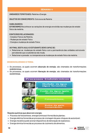 Os processos, os quais ocorrem absorção de energia, são chamados de transformações
endotérmicas.
Os processos, os quais ocorrem liberação de energia, são chamados de transformações
exotérmicas.
DESENVOLVENDO O TEMA:
Relacionar as  mudanças do estado físico com a permanência das unidades estruturais
percebendo que a substância não muda.
Relacionar a pressão  e a temperatura às mudanças de estado físico da matéria.
AO FINAL DESTA AULA O ESTUDANTE SERÁ CAPAZ DE:
UNIDADE(S) TEMÁTICA(S): Matéria e Energia
OBJETOS DO CONHECIMENTO: Estrutura da Matéria
HABILIDADE(S):
(EF09CI56MG) Reconhecer as variações de energia envolvida nas mudanças de estado
físico da matéria.
CONTEÚDOS RELACIONADOS:  
- Estados Físicos da Matéria.
- Mudanças de estado Físico
- Energia e mudança de estado Físico
SEMANA 4 
46
Processo de fotossíntese, energia luminosa é fornecida às plantas;
Energia elétrica fornecida ao processo de cromagem de para-choques de automóvel;
Energia mecânica pode acionar dispositivos de detonação de explosivos;
Energia térmica fornecida ao processo de cozimento de alimentos.
Reações químicas que absorvem energia:
 