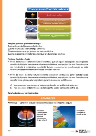 Ponto de ebulição: é a temperatura constante na qual um líquido passa para o estado gasoso
quando há absorção de uma determinada quantidade de energia pelo sistema. Também pode
ser referência à temperatura constante durante o processo de condensação, ou seja,
quando uma determinada quantidade de energia é liberada.
Ponto de fusão: é a temperatura constante na qual um sólido passa para o estado líquido
quando há absorção de uma determinada quantidade de energia pelo sistema. Também pode
ser referência à temperatura constante durante o processo solidificação.
Reações químicas que liberam energia:
Queima do carvão libera energia térmica;
Queima de uma vela libera energia luminosa;
Pilhas convertem energia química em energia elétrica;
Queima da gasolina em motor de automóvel produz energia cinética.
Ponto de Ebulição e Fusão
a)     Nos processos exotérmicos, o sistema perde calor e o ambiente é aquecido;
b)     Nos processos endotérmicos, o sistema ganha calor e o ambiente resfria-se.
Aprofundando seus conhecimentos.
ATIVIDADES
ATIVIDADE 1 - Considere as duas situações mostradas nas imagens a seguir:
47
Situação I:
Combustão do
Metano (CH4),
principal
componente
do gás natural.
Situação II:
Secagem de
roupas ao sol
 