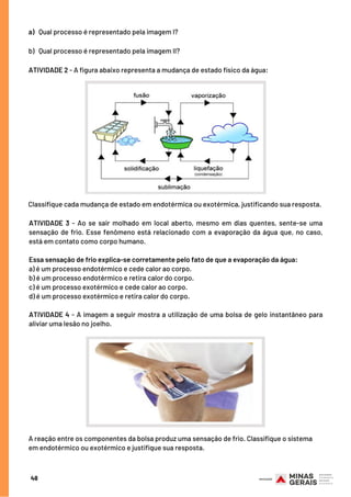 Classifique cada mudança de estado em endotérmica ou exotérmica, justificando sua resposta.
ATIVIDADE 3 - Ao se sair molhado em local aberto, mesmo em dias quentes, sente-se uma
sensação de frio. Esse fenômeno está relacionado com a evaporação da água que, no caso,
está em contato como corpo humano.
Essa sensação de frio explica-se corretamente pelo fato de que a evaporação da água:
a) é um processo endotérmico e cede calor ao corpo.
b) é um processo endotérmico e retira calor do corpo.
c) é um processo exotérmico e cede calor ao corpo.
d) é um processo exotérmico e retira calor do corpo.
ATIVIDADE 4 - A imagem a seguir mostra a utilização de uma bolsa de gelo instantâneo para
aliviar uma lesão no joelho.
a)   Qual processo é representado pela imagem I?
b)   Qual processo é representado pela imagem II?
ATIVIDADE 2 - A figura abaixo representa a mudança de estado físico da água:
48
A reação entre os componentes da bolsa produz uma sensação de frio. Classifique o sistema
em endotérmico ou exotérmico e justifique sua resposta.
 