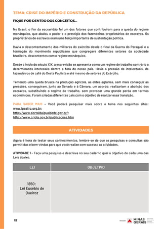 FIQUE POR DENTRO DOS CONCEITOS...
No Brasil, o fim da escravidão foi um dos fatores que contribuíram para a queda do regime
monárquico, que abalou o poder e o prestígio dos fazendeiros proprietários de escravos. Os
proprietários de escravos eram uma força importante de sustentação política.
Havia o descontentamento dos militares do exército desde o final da Guerra do Paraguai e a
formação do movimento republicano que congregava diferentes setores da sociedade
brasileira, descontentes com o regime monárquico.
Desde o início do século XIX, a escravidão se apresenta como um regime de trabalho contrário a
determinados interesses dentro e fora do nosso país. Havia a pressão de intelectuais, de
fazendeiros de café do Oeste Paulista e até mesmo de setores do Exército.
Temendo uma queda brusca na produção agrícola, as elites agrárias, sem mais conseguir as
pressões, conseguiram, junto ao Senado e à Câmara, um acordo: realizariam a abolição dos
escravos, substituindo o regime de trabalho, sem provocar uma grande perda em termos
econômicos. Foram criadas diferentes Leis com o objetivo de realizar essa transição.
PARA SABER MAIS – Você poderá pesquisar mais sobre o tema nos seguintes sites:
www.ipeafro.org.br; 
http://www.portaldaigualdade.gov.br/; 
http://www.criola.gov.br/publicacoes.htm
52
TEMA: CRISE DO IMPÉRIO E CONSTRUÇÃO DA REPÚBLICA
ATIVIDADES
Agora é hora de testar seus conhecimentos, lembre-se de que as pesquisas e consultas são
permitidas e bem-vindas para que você realize com sucesso as atividades.
 
ATIVIDADE 1 - Faça uma pesquisa e descreva no seu caderno qual o objetivo de cada uma das
Leis abaixo.
LEI OBJETIVO
1850:
Lei Eusébio de
Queiroz
 