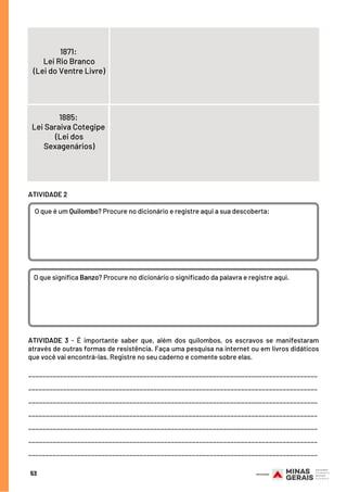 53
1885:
Lei Saraiva Cotegipe 
(Lei dos
Sexagenários)
1871:
Lei Rio Branco
(Lei do Ventre Livre)
ATIVIDADE 2
O que é um Quilombo? Procure no dicionário e registre aqui a sua descoberta:
O que significa Banzo? Procure no dicionário o significado da palavra e registre aqui.
ATIVIDADE 3 - É importante saber que, além dos quilombos, os escravos se manifestaram
através de outras formas de resistência. Faça uma pesquisa na internet ou em livros didáticos
que você vai encontrá-las. Registre no seu caderno e comente sobre elas.
___________________________________________________________________________________
___________________________________________________________________________________
___________________________________________________________________________________
___________________________________________________________________________________
___________________________________________________________________________________
___________________________________________________________________________________
___________________________________________________________________________________
 