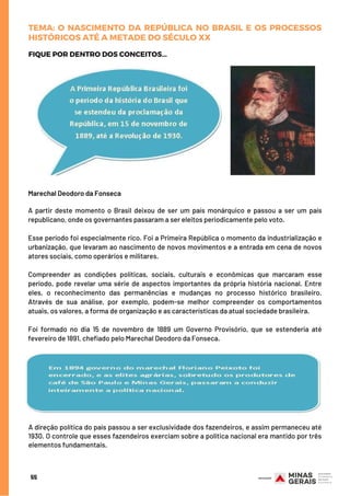 Marechal Deodoro da Fonseca
A partir deste momento o Brasil deixou de ser um país monárquico e passou a ser um país
republicano, onde os governantes passaram a ser eleitos periodicamente pelo voto.
Esse período foi especialmente rico. Foi a Primeira República o momento da industrialização e
urbanização, que levaram ao nascimento de novos movimentos e a entrada em cena de novos
atores sociais, como operários e militares.
Compreender as condições políticas, sociais, culturais e econômicas que marcaram esse
período, pode revelar uma série de aspectos importantes da própria história nacional. Entre
eles, o reconhecimento das permanências e mudanças no processo histórico brasileiro.
Através de sua análise, por exemplo, podem-se melhor compreender os comportamentos
atuais, os valores, a forma de organização e as características da atual sociedade brasileira. 
Foi formado no dia 15 de novembro de 1889 um Governo Provisório, que se estenderia até
fevereiro de 1891, chefiado pelo Marechal Deodoro da Fonseca.
FIQUE POR DENTRO DOS CONCEITOS...
55
TEMA: O NASCIMENTO DA REPÚBLICA NO BRASIL E OS PROCESSOS
HISTÓRICOS ATÉ A METADE DO SÉCULO XX
A direção política do país passou a ser exclusividade dos fazendeiros, e assim permaneceu até
1930. O controle que esses fazendeiros exerciam sobre a política nacional era mantido por três
elementos fundamentais.
 