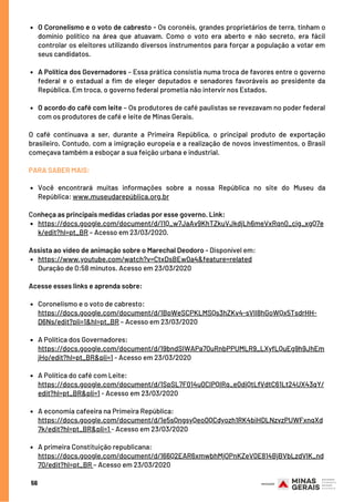 O Coronelismo e o voto de cabresto - Os coronéis, grandes proprietários de terra, tinham o
domínio político na área que atuavam. Como o voto era aberto e não secreto, era fácil
controlar os eleitores utilizando diversos instrumentos para forçar a população a votar em
seus candidatos.
A Política dos Governadores – Essa prática consistia numa troca de favores entre o governo
federal e o estadual a fim de eleger deputados e senadores favoráveis ao presidente da
República. Em troca, o governo federal prometia não intervir nos Estados.
O acordo do café com leite – Os produtores de café paulistas se revezavam no poder federal
com os produtores de café e leite de Minas Gerais.
Você encontrará muitas informações sobre a nossa República no site do Museu da
República: www.museudarepública.org.br
https://docs.google.com/document/d/11Q_w7JaAv9KhTZkuVJkdjLh6meVxRqn0_cig_xgQ7e
k/edit?hl=pt_BR – Acesso em 23/03/2020.
https://www.youtube.com/watch?v=CtxDsBEw0a4&feature=related
Coronelismo e o voto de cabresto:
https://docs.google.com/document/d/1BpWeSCPKLMSQs3hZKv4-sVlI8hGoWQx5TsdrHH-
D6Ns/edit?pli=1&hl=pt_BR – Acesso em 23/03/2020
A Política dos Governadores:
A Política do café com Leite:
A economia cafeeira na Primeira República:
A primeira Constituição republicana:
O  café  continuava a ser, durante a Primeira República, o principal produto de exportação
brasileiro. Contudo, com a imigração europeia e a realização de novos investimentos, o Brasil
começava também a esboçar a sua feição urbana e industrial.
 
PARA SABER MAIS:
Conheça as principais medidas criadas por esse governo. Link:
Assista ao vídeo de animação sobre o Marechal Deodoro - Disponível em:
Duração de 0:58 minutos. Acesso em 23/03/2020
 
Acesse esses links e aprenda sobre:
https://docs.google.com/document/d/19bndSIWAPa70uRnbPPUMLR9_LXyfLQuEg9h9JhEm
jHo/edit?hl=pt_BR&pli=1 - Acesso em 23/03/2020
https://docs.google.com/document/d/1SpSL7F014u0ClPQIRq_e0diQtLfVdtC61Lt24UX43qY/
edit?hl=pt_BR&pli=1 - Acesso em 23/03/2020
https://docs.google.com/document/d/1e5sQngsyQeo0QCdyozh1RK4biHDLNzvzPUWFxnqXd
7k/edit?hl=pt_BR&pli=1 - Acesso em 23/03/2020
https://docs.google.com/document/d/166Q2EAR6xmwbhMjOPnKZeV0E814BjBVbLzdVlK_nd
70/edit?hl=pt_BR – Acesso em 23/03/2020
56
 