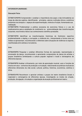 3
INTERDISCIPLINARIDADE:  
 
Educação Física
(EF89EF22MGP9) Compreender e analisar a importância dos jogos e das brincadeiras ao
longo da vida dos sujeitos, identificando princípios, valores e atitudes éticos e estéticos
presentes nos tempos e espaços de experimentação, vivência e fruição, fomentando sua
realização. 
(EF89EF09P9) Problematizar a prática excessiva de exercícios físicos e o uso de
medicamentos para a ampliação do rendimento ou potencialização das transformações
corporais, recorrendo a fatos e ao conhecimento científico produzido.
(EF89EF05P9) Identificar as transformações históricas do fenômeno esportivo
problematizando o doping, a corrupção, a violência etc., interpretando a forma como as
mídias os apresentam, reconhecendo e refletindo sobre situações de violência no esporte,
manifestada entre atletas e torcedores.
 
Arte:
(EF69AR09P9) Pesquisar e analisar diferentes formas de expressão, representação e
encenação da dança, reconhecendo e apreciando composições de dança de artistas e
grupos brasileiros (enfatizando a cultura popular regional e local) e estrangeiros de
diferentes épocas.
(EF69AR16P9) Analisar criticamente, por meio da apreciação musical, usos e funções da
música em seus contextos de produção e circulação, relacionando as práticas musicais às
diferentes dimensões da vida social, cultural, política, histórica, econômica, estética e
ética.
(EF69AR24P9) Reconhecer e apreciar artistas e grupos de teatro brasileiros (locais e
regionais) e estrangeiros de diferentes épocas, investigando os modos de criação,
produção, divulgação, circulação e organização da atuação profissional em teatro.
 