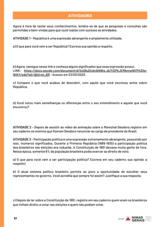 ATIVIDADES
Agora é hora de testar seus conhecimentos, lembre-se de que as pesquisas e consultas são
permitidas e bem-vindas para que você realize com sucesso as atividades.
ATIVIDADE 1 - República é uma expressão abrangente e amplamente utilizada.
a) O que para você vem a ser República? Escreva sua opinião a respeito.
 
 
 
 
b) Agora, navegue nesse link e conheça alguns significados que essa expressão possui.
LINK: https://docs.google.com/document/d/1ioD6uDUdyjbNWq_dUTl2PKJEMknrgr6Q7f433q-
W1hY/edit?pli=1&hl=pt_BR - Acesso em 23/03/2020.
 
c) Compare o que você acabou de descobrir, com aquilo que você escreveu antes sobre
República.
 
 
d) Você notou mais semelhanças ou diferenças entre o seu entendimento e aquele que você
encontrou?
 
 
ATIVIDADE 2 - Depois de assistir ao vídeo de animação sobre o Marechal Deodoro,registre em
seu caderno os motivos que fizeram Deodoro renunciar ao cargo de presidente do Brasil.  
 
ATIVIDADE 3 - Participação política é uma expressão extremamente abrangente, possuindo por
isso, inúmeros significados. Durante a Primeira República (1889-1930) a participação política
dos brasileiros nas eleições era reduzida. A Constituição de 1891 deixava muita gente de fora.
Nessa época, somente 6% da população brasileira podia exercer ao direito de voto.
 
a) O que para você vem a ser participação política?  Escreva em seu caderno sua opinião a
respeito!
 
b) O atual sistema político brasileiro permite ao povo a oportunidade de escolher seus
representantes no governo. Você acredita que sempre foi assim? Justifique a sua resposta.
 
 
 
 
c) Depois de ler sobre a Constituição de 1891, registre em seu caderno quem eram os brasileiros
que tinham direito a votar nas eleições e quem não podiam votar.
57
 