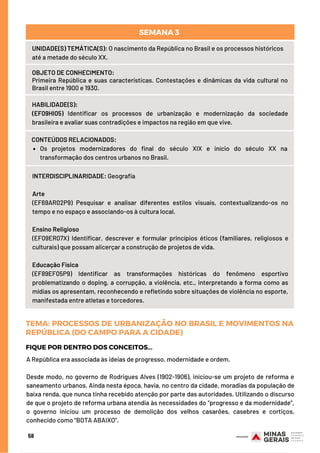 58
UNIDADE(S) TEMÁTICA(S): O nascimento da República no Brasil e os processos históricos
até a metade do século XX.
OBJETO DE CONHECIMENTO:
Primeira República e suas características. Contestações e dinâmicas da vida cultural no
Brasil entre 1900 e 1930.
HABILIDADE(S):
(EF09HI05) Identificar os processos de urbanização e modernização da sociedade
brasileira e avaliar suas contradições e impactos na região em que vive.
Os projetos modernizadores do final do século XIX e início do século XX na
transformação dos centros urbanos no Brasil.
CONTEÚDOS RELACIONADOS:  
SEMANA 3 
INTERDISCIPLINARIDADE: Geografia
Arte
(EF69AR02P9) Pesquisar e analisar diferentes estilos visuais, contextualizando-os no
tempo e no espaço e associando-os à cultura local.
 
Ensino Religioso
(EF09ER07X) Identificar, descrever e formular princípios éticos (familiares, religiosos e
culturais) que possam alicerçar a construção de projetos de vida. 
Educação Física
(EF89EF05P9) Identificar as transformações históricas do fenômeno esportivo
problematizando o doping, a corrupção, a violência, etc., interpretando a forma como as
mídias os apresentam, reconhecendo e refletindo sobre situações de violência no esporte,
manifestada entre atletas e torcedores.
A República era associada às ideias de progresso, modernidade e ordem.
Desde modo, no governo de Rodrigues Alves (1902-1906), iniciou-se um projeto de reforma e
saneamento urbanos. Ainda nesta época, havia, no centro da cidade, moradias da população de
baixa renda, que nunca tinha recebido atenção por parte das autoridades. Utilizando o discurso
de que o projeto de reforma urbana atendia às necessidades do “progresso e da modernidade”,
o governo iniciou um processo de demolição dos velhos casarões, casebres e cortiços,
conhecido como “BOTA ABAIXO”.
FIQUE POR DENTRO DOS CONCEITOS...
TEMA: PROCESSOS DE URBANIZAÇÃO NO BRASIL E MOVIMENTOS NA
REPÚBLICA (DO CAMPO PARA A CIDADE)
 