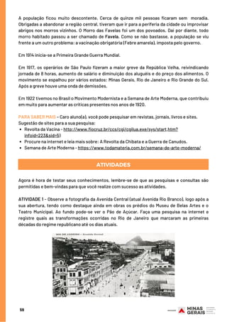Revolta da Vacina - http://www.fiocruz.br/ccs/cgi/cgilua.exe/sys/start,htm?
infoid=223&sid=5)
Procure na internet e leia mais sobre: A Revolta da Chibata e a Guerra de Canudos.
Semana de Arte Moderna - https://www.todamateria.com.br/semana-de-arte-moderna/
A população ficou muito descontente. Cerca de quinze mil pessoas ficaram sem  moradia.
Obrigadas a abandonar a região central, tiveram que ir para a periferia da cidade ou improvisar
abrigos nos morros vizinhos. O Morro das Favelas foi um dos povoados. Daí por diante, todo
morro habitado passou a ser chamado de Favela. Como se não bastasse, a população se viu
frente a um outro problema: a vacinação obrigatória (Febre amarela), imposta pelo governo.
Em 1914 inicia-se a Primeira Grande Guerra Mundial.
 
Em 1917, os operários de São Paulo fizeram a maior greve da República Velha, reivindicando
jornada de 8 horas, aumento de salário e diminuição dos aluguéis e do preço dos alimentos. O
movimento se espalhou por vários estados: Minas Gerais, Rio de Janeiro e Rio Grande do Sul.
Após a greve houve uma onda de demissões.
Em 1922 tivemos no Brasil o Movimento Modernista e a Semana de Arte Moderna, que contribuiu
em muito para aumentar as críticas presentes nos anos de 1920.
 
PARA SABER MAIS – Caro aluno(a), você pode pesquisar em revistas, jornais, livros e sites.
Sugestão de sites para a sua pesquisa:
ATIVIDADES
59
Agora é hora de testar seus conhecimentos, lembre-se de que as pesquisas e consultas são
permitidas e bem-vindas para que você realize com sucesso as atividades.
ATIVIDADE 1 - Observe a fotografia da Avenida Central (atual Avenida Rio Branco), logo após a
sua abertura, tendo como destaque ainda em obras os prédios do Museu de Belas Artes e o
Teatro Municipal. Ao fundo pode-se ver o Pão de Açúcar. Faça uma pesquisa na internet e
registre quais as transformações ocorridas no Rio de Janeiro que marcaram as primeiras
décadas do regime republicano até os dias atuais.
 