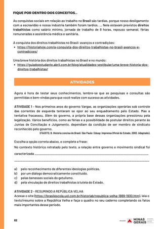 https://historiahoje.com/a-conquista-dos-direitos-trabalhistas-no-brasil-avancos-e-
contradicoes/
https://guiadoestudante.abril.com.br/blog/atualidades-vestibular/uma-breve-historia-dos-
direitos-trabalhistas/
As conquistas sociais em relação ao trabalho no Brasil são tardias, porque nosso desligamento
com a escravidão e nossa indústria também foram tardios. ... Nela estavam previstos direitos
trabalhistas  como salário mínimo, jornada de trabalho de 8 horas, repouso semanal, férias
remuneradas e assistência médica e sanitária.
 
A conquista dos direitos trabalhistas no Brasil: avanços e contradições:
Uma breve história dos direitos trabalhistas no Brasil e no mundo:
ATIVIDADES
62
Agora é hora de testar seus conhecimentos, lembre-se que as pesquisas e consultas são
permitidas e bem-vindas para que você realize com sucesso as atividades.
 
ATIVIDADE 1 - Nos primeiros anos do governo Vargas, as organizações operárias sob controle
das correntes de esquerda tentaram se opor ao seu enquadramento pelo Estado. Mas a
tentativa fracassou. Além do governo, a própria base dessas organizações pressionou pela
legalização. Vários benefícios, como as férias e a possibilidade de postular direitos perante às
Juntas de Conciliação e Julgamento, dependiam da condição de ser membro de sindicato
reconhecido pelo governo.
(FAUSTO, B. História concisa do Brasil. São Paulo: Edusp; Imprensa Oficial do Estado, 2002. Adaptado).
Escolha a opção correta abaixo, e complete a frase:
No contexto histórico retratado pelo texto, a relação entre governo e movimento sindical foi
caracterizada ______________________________________________________________________
___________________________________________________________________________________
 
a)      pelo reconhecimento de diferentes ideologias políticas.
b)      por um diálogo democraticamente constituído.
c)      pelas benesses sociais do getulismo.
d)      pela vinculação de direitos trabalhistas à tutela do Estado.
 
ATIVIDADE 2 - RESUMINDO A REPÚBLICA VELHA
Acesse o site (https://brasilescola.uol.com.br/historiab/republica-velha-1889-1930.htm), leia o 
texto/resumo sobre a República Velha e faça o quadro no seu caderno completando os fatos
mais importantes desse período.
FIQUE POR DENTRO DOS CONCEITOS...
 