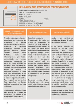 Prezado responsável, estamos
vivenciando um momento de
propagação em escala
planetária do COVID-19, e como
precaução e seguindo
orientações nacionais e do
governo estadual, nossas
unidades escolares foram
fechadas. Para não
interrompermos o aprendizado
sistematizado de nossos
estudantes, preparamos um
plano de estudo dividido em
semanas e aulas que deverá ser
realizado pelos alunos em seu
espaço de vivência. Os
conceitos principais de cada
aula serão apresentados e em
seguida o aluno será desafiado
a resolver algumas atividades.
Para respondê-las, ele poderá
fazer pesquisas em fontes
variadas disponíveis em sua
residência.
Contamos com sua colaboração
para auxiliar seu(s) filho(s) na
organização do tempo e no
cumprimento das atividades.
Caro aluno, cara aluna!
A suspensão das aulas em
virtude da propagação do
COVID-19 foi uma medida de
segurança para sua saúde e da
sua família. Mas, não é motivo
para que você deixe de estudar
e aprender sempre. Dessa
forma, você receberá planos de
estudo de cada um dos
componentes curriculares.
Nesses planos, você terá
acesso aos conceitos básicos
da aula, e em seguida realizará
algumas atividades. Para
resolvê-las busque informações
em diferentes fontes. Sabemos
e confiamos no seu potencial
em aprender.
Contamos com seu esforço e
dedicação para não perder
tempo e continuar aprendendo
e ampliando seus saberes.
Anotar é um exercício de
seleção das ideias e de maior
aprendizado, por isso...
(1) Ao anotar, fazemos um
esforço de síntese. Como
resultado, duas coisas
acontecem. Em primeiro lugar,
quem anota entende mais, pois
está sempre fazendo um
esforço de captar o âmago da
questão. Repetindo, as notas
são nossa tradução do que
entendemos do conteúdo.
(2) Em segundo lugar, ao anotar,
nossa cabeça vaga menos. A
disciplina de selecionar o que
será escrito ajuda a manter a
atenção no que está sendo dito
ou lido, com menos divagações
ou preocupações com outros
problemas. Quando bate o sono
ou o tédio, é a melhor maneira
de retomar a atenção.
Caro(a) aluno(a), busque anotar
sempre o que compreendeu de
cada assunto estudado.
ORIENTAÇÕES AOS PAIS
E RESPONSÁVEIS
DICA PARA O ALUNO QUER SABER MAIS?
COMPONENTE CURRICULAR: GEOGRAFIA
ANO DE ESCOLARIDADE: 9º ANO
NOME DA ESCOLA:
NOME DO ALUNO:
TURMA: TURNO:
TOTAL DE SEMANAS: 4
NÚMERO DE AULAS POR SEMANA: 3
NÚMERO DE AULAS POR MÊS: 12
PLANO DE ESTUDO TUTORADOPLANO DE ESTUDO TUTORADO
SECRETARIA DE ESTADO DE EDUCAÇÃO DE MINAS GERAIS
65
 
