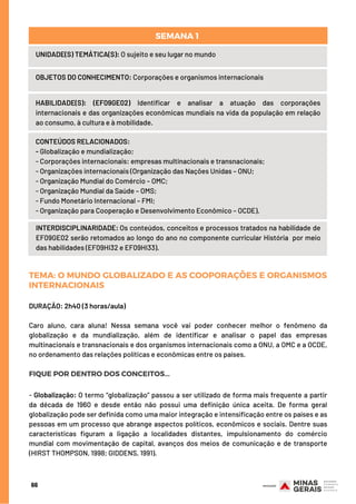 66
UNIDADE(S) TEMÁTICA(S): O sujeito e seu lugar no mundo
OBJETOS DO CONHECIMENTO: Corporações e organismos internacionais
HABILIDADE(S): (EF09GE02) Identificar e analisar a atuação das corporações
internacionais e das organizações econômicas mundiais na vida da população em relação
ao consumo, à cultura e à mobilidade.
CONTEÚDOS RELACIONADOS:
- Globalização e mundialização;
- Corporações internacionais: empresas multinacionais e transnacionais;
- Organizações internacionais (Organização das Nações Unidas – ONU;
- Organização Mundial do Comércio – OMC;
- Organização Mundial da Saúde – OMS;
- Fundo Monetário Internacional – FMI;
- Organização para Cooperação e Desenvolvimento Econômico – OCDE).
INTERDISCIPLINARIDADE: Os conteúdos, conceitos e processos tratados na habilidade de
EF09GE02 serão retomados ao longo do ano no componente curricular História  por meio
das habilidades (EF09HI32 e EF09HI33).
SEMANA 1 
TEMA: O MUNDO GLOBALIZADO E AS COOPORAÇÕES E ORGANISMOS
INTERNACIONAIS
DURAÇÃO: 2h40 (3 horas/aula)
Caro aluno, cara aluna! Nessa semana você vai poder conhecer melhor o fenômeno da
globalização e da mundialização, além de identificar e analisar o papel das empresas
multinacionais e transnacionais e dos organismos internacionais como a ONU, a OMC e a OCDE,
no ordenamento das relações políticas e econômicas entre os países.
FIQUE POR DENTRO DOS CONCEITOS...
- Globalização: O termo “globalização” passou a ser utilizado de forma mais frequente a partir
da década de 1960 e desde então não possui uma definição única aceita. De forma geral
globalização pode ser definida como uma maior integração e intensificação entre os países e as
pessoas em um processo que abrange aspectos políticos, econômicos e sociais. Dentre suas
características figuram a ligação a localidades distantes, impulsionamento do comércio
mundial com movimentação de capital, avanços dos meios de comunicação e de transporte
(HIRST THOMPSON, 1998; GIDDENS, 1991).
 