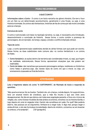 4
PARA RELEMBRAR
Conto fantástico: as ações dentro da narrativa são consideradas irreais, ou seja, que fogem
da realidade, sobrenaturais. Dessa forma, apresentam situações que não podem ser
explicadas.
Conto de fadas: são narrativas que possuem personagens antigos, medievais ou folclóricos
como fadas e gnomos.Logo, são nesses tipos de conto em que a moral, ou seja, um
ensinamento é passado ao final da história.
O QUE É CONTO?
Informações sobre o Conto - O conto é um texto narrativo do gênero literário. Ele tem o foco
em um fato ou um determinado acontecimento, geralmente é uma ficção, ou seja, é uma
história inventada. Os contos são fantasiosos, histórias de faz de conta que são muito contadas
para as crianças.
Estrutura do conto
O conto é estruturado com base na tipologia narrativa, ou seja, é necessária uma introdução,
desenvolvimento e conclusão da história.  Dessa forma, o conto contém a presença de
personagens, de um narrador, do tempo, espaço, enredo e conflito (chamado clímax).
Tipos de conto
Logo, o conto apresenta duas subdivisões devido às várias formas com que pode ser escrito.
Dessa forma, as duas subdivisões mais comuns são: os contos fantásticos e os contos
de fadas.
   
ATIVIDADES
Leia o fragmento abaixo do conto “A CARTOMANTE”, de Machado de Assis e responda às
questões.
 
“Não queria arrancar-lhe as ilusões. Também ele, em criança, e ainda depois, foi supersticioso,
teve um arsenal inteiro de crendices, que a mãe lhe incutiu e que aos vinte anos
desapareceram. No dia em que deixou cair toda essa vegetação parasita, e ficou só o tronco da
religião, ele, como tivesse recebido da mãe ambos os ensinos, envolveu-os na mesma dúvida, e
logo depois em uma só negação total. Camilo não acreditava em nada. Por quê? Não poderia
dizê-lo, não possuía um só argumento; limitava-se a negar tudo. E digo mal, porque negar é
ainda afirmar, e ele não formulava incredulidade; diante do mistério, contentou-se em levantar
os ombros, e foi andando”.             [12º parágrafo]
 
