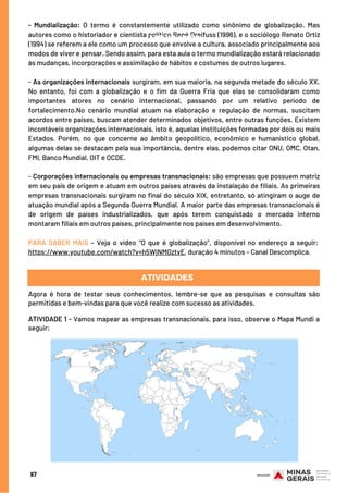 - Mundialização: O termo é constantemente utilizado como sinônimo de globalização. Mas
autores como o historiador e cientista político René Dreifuss (1996), e o sociólogo Renato Ortiz
(1994) se referem a ele como um processo que envolve a cultura, associado principalmente aos
modos de viver e pensar. Sendo assim, para esta aula o termo mundialização estará relacionado
às mudanças, incorporações e assimilação de hábitos e costumes de outros lugares.
- As organizações internacionais surgiram, em sua maioria, na segunda metade do século XX.
No entanto, foi com a globalização e o fim da Guerra Fria que elas se consolidaram como
importantes atores no cenário internacional, passando por um relativo período de
fortalecimento.No cenário mundial atuam na elaboração e regulação de normas, suscitam
acordos entre países, buscam atender determinados objetivos, entre outras funções. Existem
incontáveis organizações internacionais, isto é, aquelas instituições formadas por dois ou mais
Estados. Porém, no que concerne ao âmbito geopolítico, econômico e humanístico global,
algumas delas se destacam pela sua importância, dentre elas, podemos citar ONU, OMC, Otan,
FMI, Banco Mundial, OIT e OCDE.
- Corporações internacionais ou empresas transnacionais: são empresas que possuem matriz
em seu país de origem e atuam em outros países através da instalação de filiais. As primeiras
empresas transnacionais surgiram no final do século XIX, entretanto, só atingiram o auge de
atuação mundial após a Segunda Guerra Mundial. A maior parte das empresas transnacionais é
de origem de países industrializados, que após terem conquistado o mercado interno
montaram filiais em outros países, principalmente nos países em desenvolvimento.
PARA SABER MAIS – Veja o vídeo “O que é globalização”, disponível no endereço a seguir: 
https://www.youtube.com/watch?v=h5WjNMGztvE, duração 4 minutos – Canal Descomplica.
67
Agora é hora de testar seus conhecimentos, lembre-se que as pesquisas e consultas são
permitidas e bem-vindas para que você realize com sucesso as atividades.
 
ATIVIDADE 1 - Vamos mapear as empresas transnacionais, para isso, observe o Mapa Mundi a
seguir: 
ATIVIDADES
ATIVIDADES
 