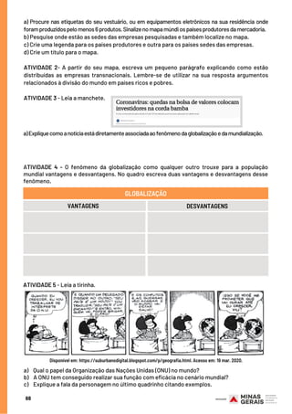 a) Procure nas etiquetas do seu vestuário, ou em equipamentos eletrônicos na sua residência onde
foramproduzidospelomenos6produtos.Sinalizenomapamúndiospaísesprodutoresdamercadoria. 
b) Pesquise onde estão as sedes das empresas pesquisadas e também localize no mapa.
c) Crie uma legenda para os países produtores e outra para os países sedes das empresas.
d) Crie um título para o mapa.
 
ATIVIDADE 2- A partir do seu mapa, escreva um pequeno parágrafo explicando como estão
distribuídas as empresas transnacionais. Lembre-se de utilizar na sua resposta argumentos
relacionados à divisão do mundo em países ricos e pobres.
ATIVIDADE 3 - Leia a manchete.
68
a)Expliquecomoanotíciaestádiretamenteassociadaaofenômenodaglobalizaçãoedamundialização.
ATIVIDADE 4 - O fenômeno da globalização como qualquer outro trouxe para a população
mundial vantagens e desvantagens. No quadro escreva duas vantagens e desvantagens desse
fenômeno.
VANTAGENS
GLOBALIZAÇÃO
DESVANTAGENS
ATIVIDADE 5 - Leia a tirinha.
a)    Qual o papel da Organização das Nações Unidas (ONU) no mundo?
b)    A ONU tem conseguido realizar sua função com eficácia no cenário mundial?
c)    Explique a fala da personagem no último quadrinho citando exemplos.
Disponível em: https://suburbanodigital.blogspot.com/p/geografia.html. Acesso em: 19 mar. 2020.
 