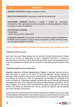 69
UNIDADE(S) TEMÁTICA(S): O sujeito e seu lugar no mundo
OBJETOS DO CONHECIMENTO: Corporações e organismos internacionais
HABILIDADE(S): (EF09GE02) Identificar e analisar a atuação das corporações
internacionais e das organizações econômicas mundiais na vida da população em relação
ao consumo, à cultura e à mobilidade.
CONTEÚDOS RELACIONADOS:
- Globalização;
- Divisão Internacional do Trabalho (DIT).
INTERDISCIPLINARIDADE: Os conteúdos, conceitos e processos tratados na habilidade de
EF09GE02 serão retomados ao longo do ano no componente curricular História por meio
das habilidades (EF09HI32 e EF09HI33).
SEMANA 2
TEMA: GLOBALIZAÇÃOEDIVISÃOINTERNACIONALDOTRABALHO(DIT)
DURAÇÃO: 2h40 (3 horas/aula)
Caro aluno, cara aluna! Nessa semana você vai entender a Divisão Internacional do Trabalho
(DIT) em um contexto de globalização, no qual o capitalismo financeiro é o sistema de
desenvolvimento econômico vivido na maioria dos países pelo mundo. Compreenderá também,
o conceito de dispersão industrial, pois ele representa um dos pilares para entendermos então
a DIT.
FIQUE POR DENTRO DOS CONCEITOS...
Dispersão industrial e a Divisão Internacional do Trabalho: a dispersão industrial ocorreu a
partir de meados do século XX em meio a 3° Revolução Industrial, também chamada de
Revolução técnico-científico informacional, esse fenômeno foi responsável pela robotização
da produção, da melhoria dos meios de comunicação (informatização da sociedade) e dos
meios de transportes. Todas essas mudanças facilitaram para que as indústrias transnacionais
se dispersassem pelo mundo, sobretudo para países de industrialização tardia (Brasil, México,
China, Tailândia, entre outros). Essas transnacionais buscavam a exploração de uma força de
trabalho mais barata, leis ambientais mais flexíveis, isenções de impostos, além da expansão
para novos mercados consumidores.
Esse processo abriu as portas para a Nova Divisão Internacional do trabalho, em que, esses países
de industrialização tardia passaram a exportar para os países ricos não só matérias primas (como na
DIT clássica), mas também, produtos industriais semi-elaborados ou de baixo valor agregado.
6
 