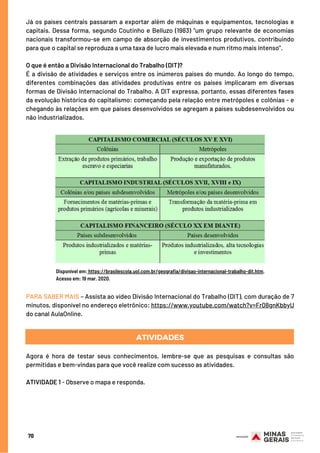70
Já os países centrais passaram a exportar além de máquinas e equipamentos, tecnologias e
capitais. Dessa forma, segundo Coutinho e Belluzo (1983) “um grupo relevante de economias
nacionais transformou-se em campo de absorção de investimentos produtivos, contribuindo
para que o capital se reproduza a uma taxa de lucro mais elevada e num ritmo mais intenso”.
O que é então a Divisão Internacional do Trabalho (DIT)?
É a divisão de atividades e serviços entre os inúmeros países do mundo. Ao longo do tempo,
diferentes combinações das atividades produtivas entre os países implicaram em diversas
formas de Divisão Internacional do Trabalho. A DIT expressa, portanto, essas diferentes fases
da evolução histórica do capitalismo: começando pela relação entre metrópoles e colônias - e
chegando às relações em que países desenvolvidos se agregam a países subdesenvolvidos ou
não industrializados.
Disponível em: https://brasilescola.uol.com.br/geografia/divisao-internacional-trabalho-dit.htm.
Acesso em: 19 mar. 2020.
PARA SABER MAIS – Assista ao vídeo Divisão Internacional do Trabalho (DIT), com duração de 7
minutos, disponível no endereço eletrônico: https://www.youtube.com/watch?v=Fr08gnKbbyU
do canal AulaOnline.
ATIVIDADES
Agora é hora de testar seus conhecimentos, lembre-se que as pesquisas e consultas são
permitidas e bem-vindas para que você realize com sucesso as atividades.
 
ATIVIDADE 1 - Observe o mapa e responda.
 