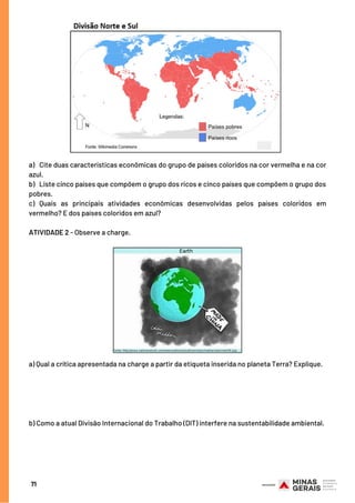 71
a) Cite duas características econômicas do grupo de países coloridos na cor vermelha e na cor
azul.
b)   Liste cinco países que compõem o grupo dos ricos e cinco países que compõem o grupo dos
pobres.
c) Quais as principais atividades econômicas desenvolvidas pelos países coloridos em
vermelho? E dos países coloridos em azul?
ATIVIDADE 2 - Observe a charge.
a) Qual a crítica apresentada na charge a partir da etiqueta inserida no planeta Terra? Explique.
b) Como a atual Divisão Internacional do Trabalho (DIT) interfere na sustentabilidade ambiental.
 