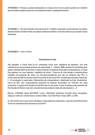 72
ATIVIDADE 3 - Porque os países destacados no mapa como ricos e pobres podem ser também
denominados respectivamente como desenvolvidos e subdesenvolvidos?
ATIVIDADE 4 - Na atual Divisão Internacional do Trabalho empresas transnacionais de países
desenvolvidos instalam filiais em países subdesenvolvidos. Cite dois fatores que atraem essas
empresas.
ATIVIDADE 5 - Leia o Trecho
Das bananas ao chip
“No passado, a Costa Rica já foi conhecida como uma ‘república de bananas’. Era uma
referência ao seu principal produto de exportação. [...] Desde 1996, quando foi escolhida para
sediar uma das fábricas da Intel, o maior produtor mundial de chips para computadores, a Costa
Rica ganhou um novo apelido: ‘república do silício’. Trata-se de uma alusão à matéria-prima
utilizada na produção de chips, os microprocessadores que são os cérebros dos PCs. A
construção da fábrica mudou o perfil econômico da Costa Rica, de país agrícola para industrial.
[...] A produção é exportada a fabricantes de computadores, sobretudo na Ásia. Atualmente,
cerca de 85% dos computadores pessoais do planeta acomodam um Pentium em suas
entranhas. A opção da Intel pela Costa Rica não foi ao acaso. O país é pequeno (do tamanho do
Rio Grande do Norte), mas tem uma democracia estável e mão-de-obra barata. [...]”.
(Época, 11/9/2000. Apud. BOLIGIAN, Levon., BOLIGIAN, Andressa Turcatel Alves. Geografia:
espaço e vivência: volume único: ensino médio. 2 ed. São Paulo: Atual, 2007. p. 276).
a) De acordo com o que vimos até agora, como podemos relacionar o caso da Costa Rica (texto
1) com as características da atual ou nova DIT?
 