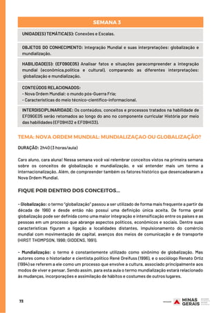 73
UNIDADE(S) TEMÁTICA(S): Conexões e Escalas.
OBJETOS DO CONHECIMENTO: Integração Mundial e suas interpretações: globalização e
mundialização.
HABILIDADE(S): (EF09GE05) Analisar fatos e situações paracompreender a integração
mundial (econômica,política e cultural), comparando as diferentes interpretações:
globalização e mundialização.
CONTEÚDOS RELACIONADOS:
- Nova Ordem Mundial: o mundo pós-Guerra Fria;
- Características do meio técnico-científico-informacional.
INTERDISCIPLINARIDADE: Os conteúdos, conceitos e processos tratados na habilidade de
EF09GE05 serão retomados ao longo do ano no componente curricular História por meio
das habilidades (EF09HI32 e EF09HI33).
SEMANA 3
TEMA: NOVAORDEMMUNDIAL: MUNDIALIZAÇAOOUGLOBALIZAÇÃO?
DURAÇÃO: 2h40 (3 horas/aula)
Caro aluno, cara aluna! Nessa semana você vai relembrar conceitos vistos na primeira semana
sobre os conceitos de globalização e mundialização, e vai entender mais um termo a
internacionalização. Além, de compreender também os fatores histórico que desencadearam a
Nova Ordem Mundial.
FIQUE POR DENTRO DOS CONCEITOS...
- Globalização: o termo “globalização” passou a ser utilizado de forma mais frequente a partir da
década de 1960 e desde então não possui uma definição única aceita. De forma geral
globalização pode ser definida como uma maior integração e intensificação entre os países e as
pessoas em um processo que abrange aspectos políticos, econômicos e sociais. Dentre suas
características figuram a ligação a localidades distantes, impulsionamento do comércio
mundial com movimentação de capital, avanços dos meios de comunicação e de transporte
(HIRST THOMPSON, 1998; GIDDENS, 1991).
- Mundialização: o termo é constantemente utilizado como sinônimo de globalização. Mas
autores como o historiador e cientista político René Dreifuss (1996), e o sociólogo Renato Ortiz
(1994) se referem a ele como um processo que envolve a cultura, associado principalmente aos
modos de viver e pensar. Sendo assim, para esta aula o termo mundialização estará relacionado
às mudanças, incorporações e assimilação de hábitos e costumes de outros lugares.
 