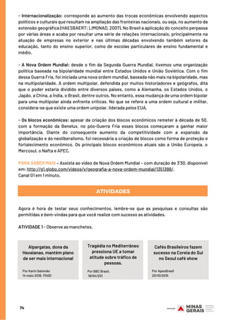 74
- Internacionalização: corresponde ao aumento das trocas econômicas envolvendo aspectos
políticos e culturais que resultam na ampliação das fronteiras nacionais, ou seja, no aumento da
extensão geográfica (HAESBAERT; LIMONAD, 2007). No Brasil a aplicação do conceito perpassa
por várias áreas e acaba por resultar uma série de relações internacionais, principalmente na
atuação de empresas no exterior e nas últimas décadas envolvendo também setores da
educação, tanto do ensino superior, como de escolas particulares de ensino fundamental e
médio.
- A Nova Ordem Mundial: desde o fim da Segunda Guerra Mundial, tivemos uma organização
política baseada na bipolaridade mundial entre Estados Unidos e União Soviética. Com o fim
dessa Guerra Fria, foi iniciada uma nova ordem mundial, baseada não mais na bipolaridade, mas
na multipolaridade. A ordem multipolar, defendida por muitos historiadores e geógrafos, dita
que o poder estaria dividido entre diversos países, como a Alemanha, os Estados Unidos, o
Japão, a China, a Índia, o Brasil, dentre outros. No entanto, essa mudança de uma ordem bipolar
para uma multipolar ainda enfrenta críticas. No que se refere a uma ordem cultural e militar,
considera-se que existe uma ordem unipolar, liderada pelos EUA.
- Os blocos econômicos: apesar da criação dos blocos econômicos remeter à década de 50,
com a formação da Benelux, no pós-Guerra Fria esses blocos começaram a ganhar maior
importância. Diante do consequente aumento da competitividade com a expansão da
globalização e do neoliberalismo, foi necessária a criação de blocos como forma de proteção e
fortalecimento econômico. Os principais blocos econômicos atuais são a União Europeia, o
Mercosul, o Nafta e APEC.
 
PARA SABER MAIS – Assista ao vídeo de Nova Ordem Mundial – com duração de 3’30, disponível
em: http://g1.globo.com/videos/v/geografia-a-nova-ordem-mundial/1351388/.
Canal G1 em 1 minuto.
ATIVIDADES
Agora é hora de testar seus conhecimentos, lembre-se que as pesquisas e consultas são
permitidas e bem-vindas para que você realize com sucesso as atividades.
 
ATIVIDADE 1 - Observe as manchetes.
Por Karin Salomão
14 maio 2018, 17h00
Alpargatas, dona da
Havaianas, mantém plano
de ser mais internacional
Tragédia no Mediterrâneo
pressiona UE a tomar
atitude sobre tráfico de
pessoas.
Cafés Brasileiros fazem
sucesso na Coreia do Sul
no Seoul café show
Por BBC Brasil,
 19/04/201
Por ApexBrasil
20/10/2015
Por Karin Salomão
14 maio 2018, 17h00
 