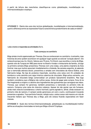 A partir da leitura das manchetes classifique-as como globalização, mundialização ou
internacionalização e explique.
ATIVIDADE 2 - Diante dos usos dos termos globalização, mundialização e internacionalização,
qual é a diferença entre as expressões? Qual a característica predominante de cada um deles?
 Leia o texto e respondas as atividades 3 e 4.
Tudo começou no cemitério
Bilge ainda é muito apaixonado por Thereza. Eles se conheceram no cemitério, é estranho, mas
histórias de amor podem acontecer em qualquer lugar quando se está de “coração aberto”. Ele
estava lá porque seu tio, Drevin, faleceu aos 73 anos. Foi Drevin, que escolheu o nome de Bilge,
quando veio da Turquia em 1992 para morar no Brasil e fundar o restaurante da família. Já logo
na primeira semana Bilge presenteou Thereza com uma tulipa, uma planta originária da Ásia
Central, mas que muitos associam imediatamente a Holanda. Na semana seguinte, já sabendo
que a namorada adorava doces, presenteou a amada com chocolates da marca Godiva, uma
fabricante belga. Na loja de produtos importado, escolheu uma caixa com 24 unidades de
bombons e uma caixinha com cajus inteiros cobertos de chocolate. Bilge achou estranho, um
fabricante de chocolate belga comercializar um produto tipicamente brasileiro. Mas logo
também considerou que a Bélgica não cultiva cacau. Antes de pagar pela compra, ficou lá na
fila imaginando a origem e o destino dos ingredientes das guloseimas que carregava nas mãos.
Thereza, que sempre foi generosa, também presenteou o namorado no primeiro mês de
namoro. Comprou uma caixa de charutos cubanos. Apesar de não gostar que ele fumasse,
ainda mais charuto (considerava o cheiro horrível), queria agradá-lo, afinal, ainda estavam no
primeiro mês de namoro. E sempre sendo generosos um com o outro, continuaram trocando
presentes e agrados. Teve perfume francês, relógio suíço, vodca russa e até mesmo um rolo de
macarrão italiano que Thereza deu a Bilge, pois ele estava ficando especialista em fazer
massas.
 
ATIVIDADE 3 - Quais dos termos (internacionalização, globalização ou mundialização) melhor
define as situações vivenciadas no texto por Bilge e Drevin? Explique.
75
 