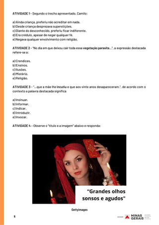 ATIVIDADE 1 - Segundo o trecho apresentado, Camilo:
 
a) Ainda criança, preferiu não acreditar em nada.
b) Desde criança desprezava superstições.
c) Diante do desconhecido, preferiu ficar indiferente.
d) Era crédulo, apesar de negar qualquer fé.
e) Negava qualquer envolvimento com religião.
 
ATIVIDADE 2 - “No dia em que deixou cair toda essa vegetação parasita...”, a expressão destacada
refere-se a:
a) Crendices.           
b) Ensinos.              
c) Ilusões.              
d) Mistério.                
e) Religião.
 
ATIVIDADE 3 - “...que a mãe lhe incutiu e que aos vinte anos desapareceram.”, de acordo com o
contexto a palavra destacada significa
a) Insinuar.                
b) Informar.             
c) Indicar.             
d) Introduzir.              
e) Invocar.
 
ATIVIDADE 4 – Observe o “título e a imagem” abaixo e responda:
5
Gettyimages
 