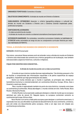 77
UNIDADE(S) TEMÁTICA(S): Conexões e Escalas
OBJETOS DO CONHECIMENTO: A divisão do mundo em Oriente e Ocidente
HABILIDADE(S): (EF09GE06X) Associar o critério (geográfico,religioso e cultural) de
divisão do mundo em Ocidente e Oriente com o Sistema Colonial implantado pelas
potências europeias.
CONTEÚDOS RELACIONADOS:
- A visão eurocêntrica do mundo;
- A divisão do mundo em oriente e ocidente/colonialismo (metrópole/colônia).
INTERDISCIPLINARIDADE: Os conteúdos, conceitos e processos tratados na habilidade de
EF09GE06 serão retomados ao longo do ano no componente curricular História por meio
das habilidades (EF09HI14).
SEMANA 4 
TEMA: ADIVISÃODOMUNDOEMORIENTEEOCIDENTE
DURAÇÃO: 2h40 (3 horas/aula)
Caro aluno, cara aluna! Nessa semana você vai entender como a divisão do mundo em Ocidente
e Oriente está relacionada não somente aos critérios geográficos de localização, mas também
está associado a aspectos históricos, culturais e religiosos.
FIQUE POR DENTRO DOS CONCEITOS...
A divisão do mundo de acordo com a visão eurocentrista
O mundo em que vivemos recebe diversas regionalizações. Tais divisões possuem o fim
de facilitar a compreensão das informações requeridas e de partes especificas do espaço
geográfico, impedindo que haja generalizações dos dados.
Dentre as muitas divisões que o mundo é sujeitado, as principais são: divisão em
hemisférios (norte/sul e oriental/ocidental), em continentes (América, Europa, África, Ásia e
Oceania), e assim por diante.
Mas o mundo é regionalizado também do ponto de vista histórico, tomando como base
os continentes já conhecidos. Nessa abordagem, o mundo é divido em três: Velho Mundo, Novo
Mundo e Novíssimo Mundo.
O Velho Mundo é uma expressão usada para designar a visão de mundo que os europeus
detinham por volta do século XV. Naquela época, os europeus conheciam somente os
continentes da Europa, África e Ásia.
Novo Mundo é um termo criado pelos europeus para designar o continente americano. A
expressão teve seu uso difundido no período do descobrimento do novo continente, a América,
pois até então era desconhecido pelos europeus, vindo a ser algo novo em relação aos
continentes já conhecidos.
 
