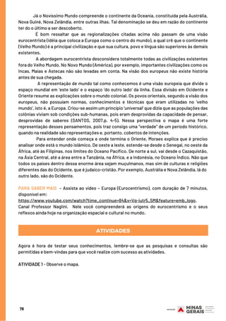 78
Já o Novíssimo Mundo compreende o continente da Oceania, constituída pela Austrália,
Nova Guiné, Nova Zelândia, entre outras ilhas. Tal denominação se deu em razão do continente
ter do o último a ser descoberto.
É bom ressaltar que as regionalizações citadas acima não passam de uma visão
eurocentrista (idéia que coloca a Europa como o centro do mundo), a qual crê que o continente
(Velho Mundo) é a principal civilização e que sua cultura, povo e língua são superiores às demais
existentes.
A abordagem eurocentrista desconsidera totalmente todas as civilizações existentes
fora do Velho Mundo. No Novo Mundo (América), por exemplo, importantes civilizações como os
Incas, Maias e Astecas não são levadas em conta. Na visão dos europeus não existe história
antes de sua chegada.
A representação de mundo tal como conhecemos é uma visão europeia que divide o
espaço mundial em ‘este lado’ e o espaço ‘do outro lado’ da linha. Essa divisão em Ocidente e
Oriente resume as explicações sobre o mundo colonial. Os povos orientais, segundo a visão dos
europeus, não possuíam normas, conhecimentos e técnicas que eram utilizadas no ‘velho
mundo’, isto é, a Europa. Criou-se assim um princípio ‘universal’ que dizia que as populações das
colônias viviam sob condições sub-humanas, pois eram desprovidas da capacidade de pensar,
desprovidas de saberes (SANTOS, 2007,p. 4-5). Nessa perspectiva o mapa é uma forte
representação desses pensamentos, pois traz consigo uma “verdade” de um período histórico,
quando na realidade são representações e, portanto, cobertos de intenções.
Para entender onde começa e onde termina o Oriente, Moraes explica que é preciso
analisar onde está o mundo islâmico. De oeste a leste, estende-se desde o Senegal, no oeste da
África, até às Filipinas, nos limites do Oceano Pacífico. De norte a sul, vai desde o Cazaquistão,
na Ásia Central, até a área entre a Tanzânia, na África, e a Indonésia, no Oceano Índico. Não que
todos os países dentro dessa enorme área sejam muçulmanos, mas sim de culturas e religiões
diferentes das do Ocidente, que é judaico-cristão. Por exemplo, Austrália e Nova Zelândia, lá do
outro lado, são do Ocidente.
PARA SABER MAIS – Assista ao vídeo – Europa (Eurocentrismo), com duração de 7 minutos,
disponível em:
https://www.youtube.com/watch?time_continue=84&v=Vq-iutr5_5M&feature=emb_logo.
Canal Professor Naglini.  Nele você compreenderá as origens do eurocentrismo e o seus
reflexos ainda hoje na organização espacial e cultural no mundo.
ATIVIDADES
Agora é hora de testar seus conhecimentos, lembre-se que as pesquisas e consultas são
permitidas e bem-vindas para que você realize com sucesso as atividades.
 
ATIVIDADE 1 - Observe o mapa.
 