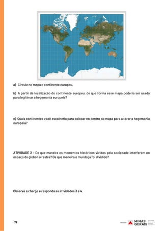 79
a) Circule no mapa o continente europeu.
b) A partir da localização do continente europeu, de que forma esse mapa poderia ser usado
para legitimar a hegemonia europeia?
c) Quais continentes você escolheria para colocar no centro do mapa para alterar a hegemonia
europeia?
ATIVIDADE 2 - De que maneira os momentos históricos vividos pela sociedade interferem no
espaço do globo terrestre? De que maneira o mundo já foi dividido?
 
Observe a charge e responda as atividades 3 e 4.
 