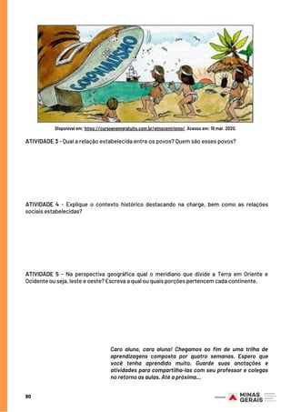 80
ATIVIDADE 3 - Qual a relação estabelecida entre os povos? Quem são esses povos?
 
ATIVIDADE 4 - Explique o contexto histórico destacando na charge, bem como as relações
sociais estabelecidas?
 
ATIVIDADE 5 - Na perspectiva geográfica qual o meridiano que divide a Terra em Oriente e
Ocidente ou seja, leste e oeste? Escreva a qual ou quais porções pertencem cada continente.
Caro aluno, cara aluna! Chegamos ao fim de uma trilha de
aprendizagens composta por quatro semanas. Espero que
você tenha aprendido muito. Guarde suas anotações e
atividades para compartilha-las com seu professor e colegas
no retorno as aulas. Até a próxima...
Disponível em: https://cursoenemgratuito.com.br/etnocentrismo/. Acesso em: 19 mar. 2020.
 