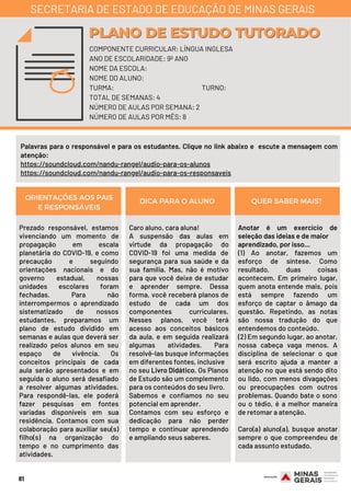 Prezado responsável, estamos
vivenciando um momento de
propagação em escala
planetária do COVID-19, e como
precaução e seguindo
orientações nacionais e do
governo estadual, nossas
unidades escolares foram
fechadas. Para não
interrompermos o aprendizado
sistematizado de nossos
estudantes, preparamos um
plano de estudo dividido em
semanas e aulas que deverá ser
realizado pelos alunos em seu
espaço de vivência. Os
conceitos principais de cada
aula serão apresentados e em
seguida o aluno será desafiado
a resolver algumas atividades.
Para respondê-las, ele poderá
fazer pesquisas em fontes
variadas disponíveis em sua
residência. Contamos com sua
colaboração para auxiliar seu(s)
filho(s) na organização do
tempo e no cumprimento das
atividades.
Caro aluno, cara aluna!
A suspensão das aulas em
virtude da propagação do
COVID-19 foi uma medida de
segurança para sua saúde e da
sua família. Mas, não é motivo
para que você deixe de estudar
e aprender sempre. Dessa
forma, você receberá planos de
estudo de cada um dos
componentes curriculares.
Nesses planos, você terá
acesso aos conceitos básicos
da aula, e em seguida realizará
algumas atividades. Para
resolvê-las busque informações
em diferentes fontes, inclusive
no seu Livro Didático. Os Planos
de Estudo são um complemento
para os conteúdos do seu livro.
Sabemos e confiamos no seu
potencial em aprender.
Contamos com seu esforço e
dedicação para não perder
tempo e continuar aprendendo
e ampliando seus saberes.
Anotar é um exercício de
seleção das ideias e de maior
aprendizado, por isso...
(1) Ao anotar, fazemos um
esforço de síntese. Como
resultado, duas coisas
acontecem. Em primeiro lugar,
quem anota entende mais, pois
está sempre fazendo um
esforço de captar o âmago da
questão. Repetindo, as notas
são nossa tradução do que
entendemos do conteúdo.
(2) Em segundo lugar, ao anotar,
nossa cabeça vaga menos. A
disciplina de selecionar o que
será escrito ajuda a manter a
atenção no que está sendo dito
ou lido, com menos divagações
ou preocupações com outros
problemas. Quando bate o sono
ou o tédio, é a melhor maneira
de retomar a atenção.
Caro(a) aluno(a), busque anotar
sempre o que compreendeu de
cada assunto estudado.
ORIENTAÇÕES AOS PAIS
E RESPONSÁVEIS
DICA PARA O ALUNO QUER SABER MAIS?
81
COMPONENTE CURRICULAR: LÍNGUA INGLESA
ANO DE ESCOLARIDADE: 9º ANO
NOME DA ESCOLA:
NOME DO ALUNO:
TURMA: TURNO:
TOTAL DE SEMANAS: 4
NÚMERO DE AULAS POR SEMANA: 2
NÚMERO DE AULAS POR MÊS: 8
PLANO DE ESTUDO TUTORADOPLANO DE ESTUDO TUTORADO
SECRETARIA DE ESTADO DE EDUCAÇÃO DE MINAS GERAIS
Palavras para o responsável e para os estudantes. Clique no link abaixo e  escute a mensagem com
atenção:
https://soundcloud.com/nandu-rangel/audio-para-os-alunos
https://soundcloud.com/nandu-rangel/audio-para-os-responsaveis
 