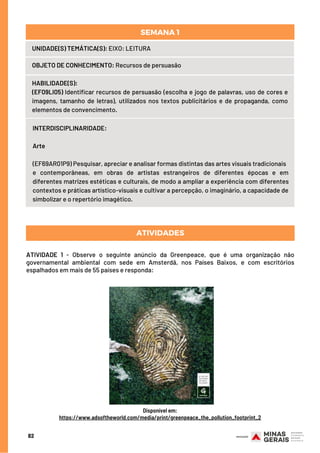 UNIDADE(S) TEMÁTICA(S): EIXO: LEITURA
OBJETO DE CONHECIMENTO: Recursos de persuasão
HABILIDADE(S):
(EF09LI05) Identificar recursos de persuasão (escolha e jogo de palavras, uso de cores e
imagens, tamanho de letras), utilizados nos textos publicitários e de propaganda, como
elementos de convencimento.
SEMANA 1
INTERDISCIPLINARIDADE:
Arte
 
(EF69AR01P9) Pesquisar, apreciar e analisar formas distintas das artes visuais tradicionais
e contemporâneas, em obras de artistas estrangeiros de diferentes épocas e em
diferentes matrizes estéticas e culturais, de modo a ampliar a experiência com diferentes
contextos e práticas artístico-visuais e cultivar a percepção, o imaginário, a capacidade de
simbolizar e o repertório imagético.
ATIVIDADE 1 - Observe o seguinte anúncio da Greenpeace, que é uma organização não
governamental ambiental com sede em Amsterdã, nos Países Baixos, e com escritórios
espalhados em mais de 55 países e responda:
ATIVIDADES
82
Disponível em:
https://www.adsoftheworld.com/media/print/greenpeace_the_pollution_footprint_2
 