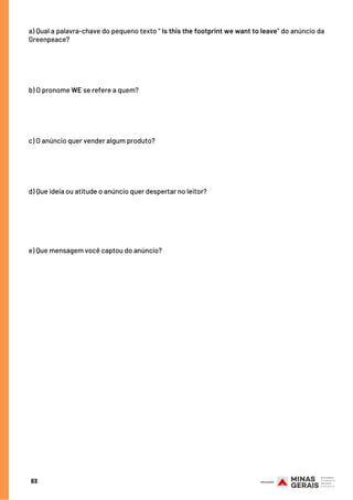 a) Qual a palavra-chave do pequeno texto “ Is this the footprint we want to leave” do anúncio da
Greenpeace?
 
 
 
b) O pronome WE se refere a quem?
 
c) O anúncio quer vender algum produto?
 
d) Que ideia ou atitude o anúncio quer despertar no leitor?
 
 
e) Que mensagem você captou do anúncio?
83
 