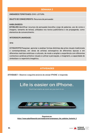 UNIDADE(S) TEMÁTICA(S): EIXO: LEITURA
OBJETO DE CONHECIMENTO: Recursos de persuasão
HABILIDADE(S):
(EF09LI05) Identificar recursos de persuasão (escolha e jogo de palavras, uso de cores e
imagens, tamanho de letras), utilizados nos textos publicitários e de propaganda, como
elementos de convencimento.
SEMANA 2
INTERDISCIPLINARIDADE:
Arte
 
(EF69AR01P9) Pesquisar, apreciar e analisar formas distintas das artes visuais tradicionais
e contemporâneas, em obras de artistas estrangeiros de diferentes épocas e em
diferentes matrizes estéticas e culturais, de modo a ampliar a experiência com diferentes
contextos e práticas artístico-visuais e cultivar a percepção, o imaginário, a capacidade de
simbolizar e o repertório imagético.
ATIVIDADE 1 - Observe o seguinte anúncio do celular IPHONE  e responda:
ATIVIDADES
84
Disponível em:
https://www.adsoftheworld.com/media/print/greenpeace_the_pollution_footprint_2
 