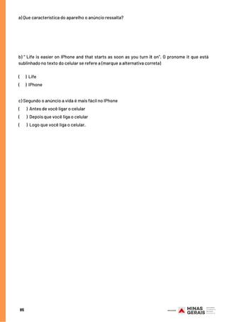 a) Que característica do aparelho o anúncio ressalta?
 
b) “ Life is easier on IPhone and that starts as soon as you turn it on”. O pronome it que está
sublinhado no texto do celular se refere a (marque a alternativa correta)
(      ) Life
(      ) IPhone
c) Segundo o anúncio a vida é mais fácil no IPhone
(       ) Antes de você ligar o celular
(       ) Depois que você liga o celular
(       ) Logo que você liga o celular.
85
 