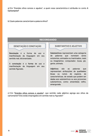 a)  Em “Grandes olhos sonsos e agudos”, a quem essa característica é atribuída no conto A
Cartomante?
 
  
 
b)  Quais palavras caracterizam a palavra olhos?
Substantivos representam uma categoria
de palavras que nomeiam seres
existentes, animados ou inanimados, reais
ou imaginários: computador, lousa, giz,
gente, animais.
Adjetivos são as palavras que
representam atribuições de qualidades
(boas ou ruins), de espécie, de
características, de estado que podem ser
dadas aos substantivos ou aos pronomes
substantivos, como: amarelo(a), velho,
amargurada.
6
RECORDANDO
Denotação é a forma de uso e
manifestação da linguagem em seu
sentido real, dicionarizado.
 
A conotação é a forma de uso e
manifestação da linguagem em seu
sentido figurado.
DENOTAÇÃO E CONOTAÇÃO SUBSTANTIVO E ADJETIVO
c)  Em “Grandes olhos sonsos e agudos”, que sentido cada adjetivo agrega aos olhos da
cartomante? Eles estão empregados em sentido real ou figurado?
 