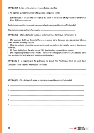 88
ATIVIDADE 1 - Leia o texto anterior e responda as perguntas:
 
a)  Na legenda que acompanha a foto aparece o seguinte texto:
 
Behind much of the world’s chocolateis the work of thousands of impoverished children on
West African cocoa farms
 
O adjetivo em negrito é uma palavra cognata (palavras parecidas com o Português)
Dê um sinônimo para ele em Português _____________________________________
ATIVIDADE 2 - O tema do texto, ou seja, a ideia mais importante que ele transmite é:
(  ) As fazendas da África Ocidental fornecem grande parte do cacau para as grandes fábricas
como a Nestlé, Hershey e outras.
(    ) Grande parte do chocolate que consumimos é proveniente do trabalho escravo de crianças
na África.
(     ) A Costa do Marfim e Gana fornecem 70% do chocolate consumido no mundo.
(    ) As empresas grandes como a Nestlé , Hershey e outras prometeram  há uma década  parar
com o trabalho infantil relativo à produção de chocolate.
ATIVIDADE 3 - A reportagem foi publicada no jornal The Washington Post em qual data?
Consulte o texto e ache a informação solicitada.
___________________________________________________________________________________
___________________________________________________________________________________
ATIVIDADE 4 - Tire do texto 5 palavras cognatas (parecidas com o Português)
a.   ______________________________________________________________________________
 
b.   ______________________________________________________________________________
 
c.   ______________________________________________________________________________
 
d.  ______________________________________________________________________________
 
e.   ______________________________________________________________________________
 