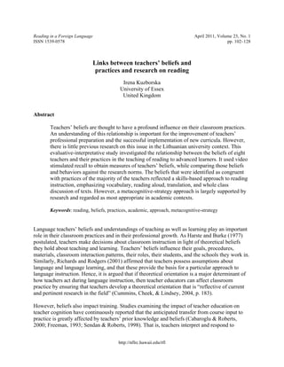 http://nflrc.hawaii.edu/rfl
Reading in a Foreign Language April 2011, Volume 23, No. 1
ISSN 1539-0578 pp. 102–128
Links between teachers’ beliefs and
practices and research on reading
Irena Kuzborska
University of Essex
United Kingdom
Abstract
Teachers’ beliefs are thought to have a profound influence on their classroom practices.
An understanding of this relationship is important for the improvement of teachers’
professional preparation and the successful implementation of new curricula. However,
there is little previous research on this issue in the Lithuanian university context. This
evaluative-interpretative study investigated the relationship between the beliefs of eight
teachers and their practices in the teaching of reading to advanced learners. It used video
stimulated recall to obtain measures of teachers’ beliefs, while comparing those beliefs
and behaviors against the research norms. The beliefs that were identified as congruent
with practices of the majority of the teachers reflected a skills-based approach to reading
instruction, emphasizing vocabulary, reading aloud, translation, and whole class
discussion of texts. However, a metacognitive-strategy approach is largely supported by
research and regarded as most appropriate in academic contexts.
Keywords: reading, beliefs, practices, academic, approach, metacognitive-strategy
Language teachers’ beliefs and understandings of teaching as well as learning play an important
role in their classroom practices and in their professional growth. As Harste and Burke (1977)
postulated, teachers make decisions about classroom instruction in light of theoretical beliefs
they hold about teaching and learning. Teachers’ beliefs influence their goals, procedures,
materials, classroom interaction patterns, their roles, their students, and the schools they work in.
Similarly, Richards and Rodgers (2001) affirmed that teachers possess assumptions about
language and language learning, and that these provide the basis for a particular approach to
language instruction. Hence, it is argued that if theoretical orientation is a major determinant of
how teachers act during language instruction, then teacher educators can affect classroom
practice by ensuring that teachers develop a theoretical orientation that is “reflective of current
and pertinent research in the field” (Cummins, Cheek, & Lindsey, 2004, p. 183).
However, beliefs also impact training. Studies examining the impact of teacher education on
teacher cognition have continuously reported that the anticipated transfer from course input to
practice is greatly affected by teachers’ prior knowledge and beliefs (Cabaroglu & Roberts,
2000; Freeman, 1993; Sendan & Roberts, 1998). That is, teachers interpret and respond to
 